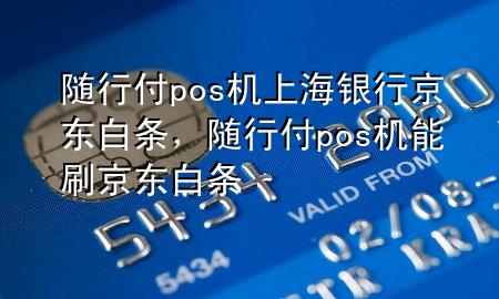 随行付pos机上海银行京东白条,随行付pos机能刷京东白条