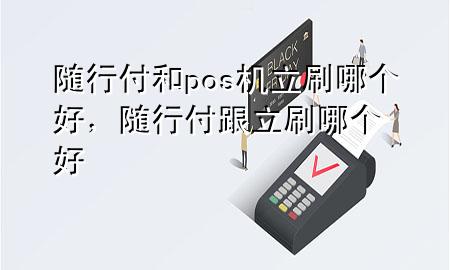 随行付和pos机立刷哪个好,随行付跟立刷哪个好