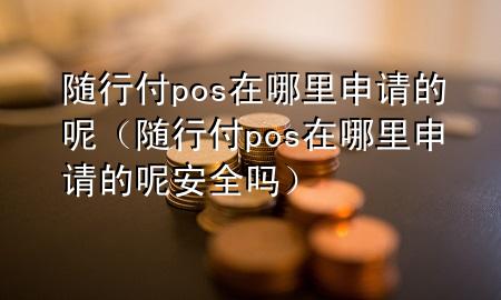 随行付pos在哪里申请的呢(随行付pos在哪里申请的呢安全吗)
