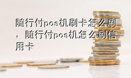 随行付pos机刷卡怎么刷,随行付pos机怎么刷信用卡