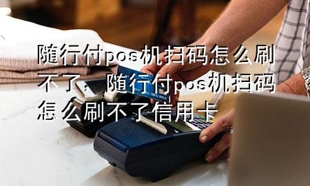 随行付pos机扫码怎么刷不了,随行付pos机扫码怎么刷不了信用卡
