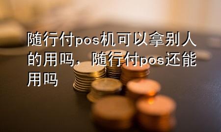 随行付pos机可以拿别人的用吗,随行付pos还能用吗