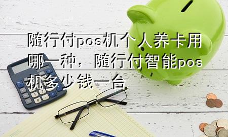 随行付pos机个人养卡用哪一种,随行付智能pos机多少钱一台