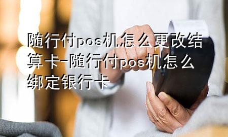 随行付pos机怎么更改结算卡-随行付pos机怎么绑定银行卡