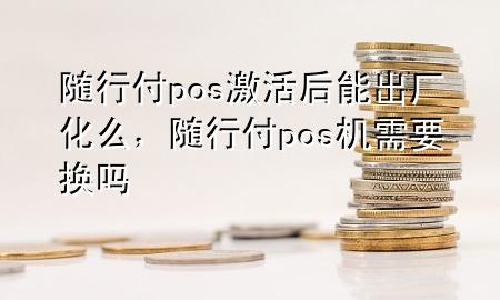 随行付pos激活后能出厂化么,随行付pos机需要换吗