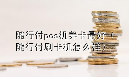 随行付pos机养卡最好(随行付刷卡机怎么样)