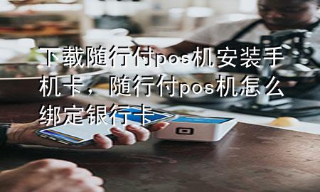 下载随行付pos机安装手机卡,随行付pos机怎么绑定银行卡