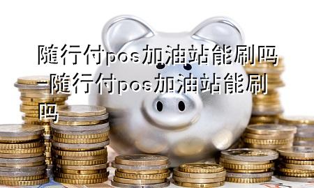 随行付pos加油站能刷吗-随行付pos加油站能刷吗