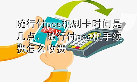 随行付pos机刷卡时间是几点,随行付pos机手续费怎么收费