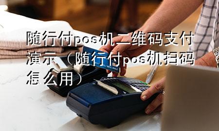 随行付pos机二维码支付演示(随行付pos机扫码怎么用)