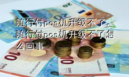 随行付pos机升级不了,随行付pos机升级不了怎么回事