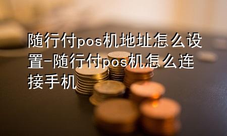 随行付pos机地址怎么设置-随行付pos机怎么连接手机