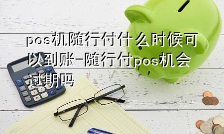 pos机随行付什么时候可以到账-随行付pos机会过期吗