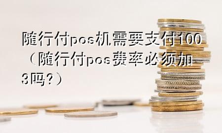 随行付pos机需要支付100(随行付pos费率必须加3吗?)