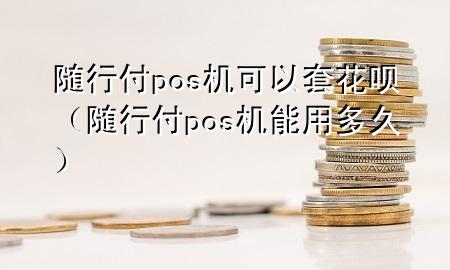 随行付pos机可以套花呗(随行付pos机能用多久)