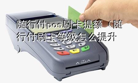 随行付pos刷卡提额(随行付刷卡等级怎么提升)