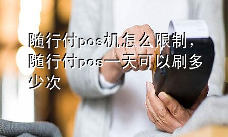 随行付pos机怎么限制,随行付pos一天可以刷多少次