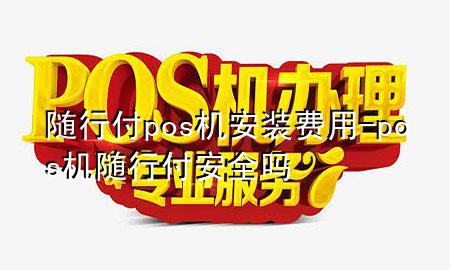 随行付pos机安装费用-pos机随行付安全吗