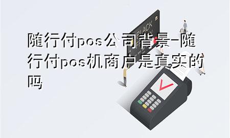 随行付pos公司背景-随行付pos机商户是真实的吗