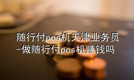 随行付pos机天津业务员-做随行付pos机赚钱吗