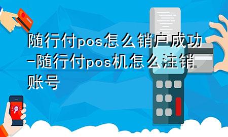 随行付pos怎么销户成功-随行付pos机怎么注销账号