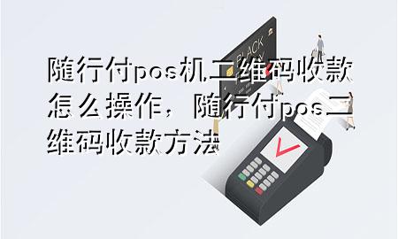 随行付pos机二维码收款怎么操作,随行付pos二维码收款方法