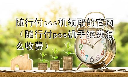 随行付pos机领取的官网(随行付pos机手续费怎么收费)