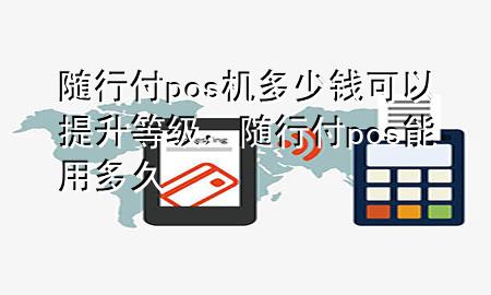随行付pos机多少钱可以提升等级,随行付pos能用多久