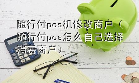 随行付pos机修改商户(随行付pos怎么自己选择消费商户)