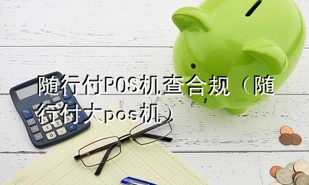 随行付POS机查合规(随行付大pos机)