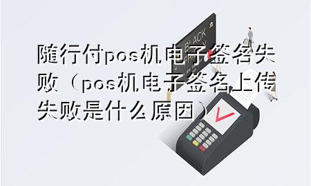 随行付pos机电子签名失败(pos机电子签名上传失败是什么原因)