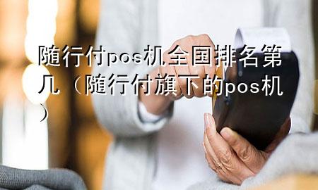 随行付pos机全国排名第几(随行付旗下的pos机)