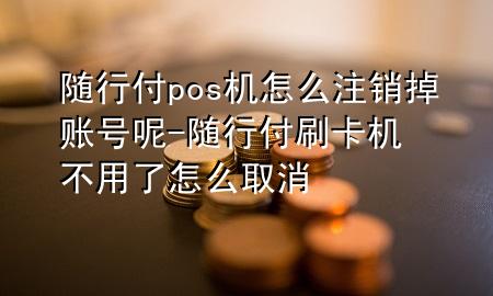 随行付pos机怎么注销掉账号呢-随行付刷卡机不用了怎么取消