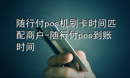 随行付pos机刷卡时间匹配商户-随行付pos到账时间