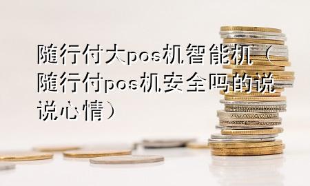 随行付大pos机智能机(随行付pos机安全吗的说说心情)