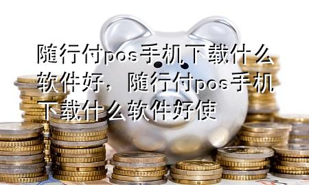 随行付pos手机下载什么软件好,随行付pos手机下载什么软件好使