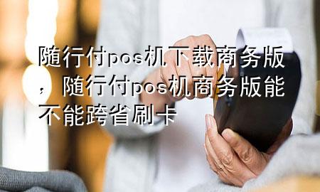随行付pos机下载商务版,随行付pos机商务版能不能跨省刷卡