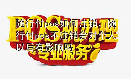 随行付pos如何注销,随行付pos不注销会对个人以后有影响吗