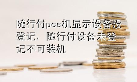 随行付pos机显示设备没登记,随行付设备未登记不可装机