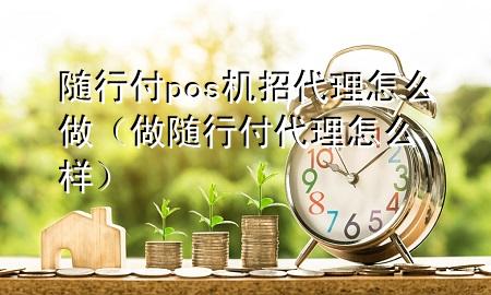 随行付pos机招代理怎么做(做随行付代理怎么样)