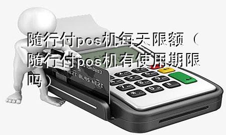 随行付pos机每天限额(随行付pos机有使用期限吗)