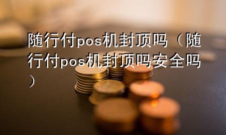 随行付pos机封顶吗(随行付pos机封顶吗安全吗)