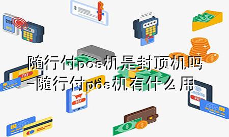 随行付pos机是封顶机吗-随行付pos机有什么用