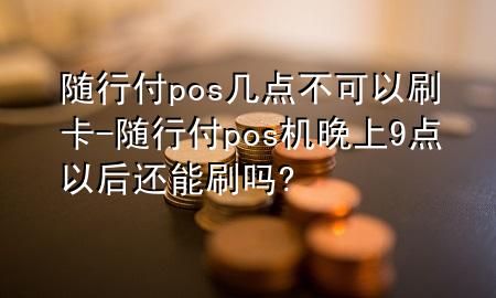 随行付pos几点不可以刷卡-随行付pos机晚上9点以后还能刷吗?