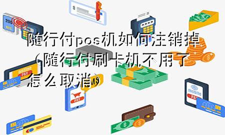 随行付pos机如何注销掉(随行付刷卡机不用了怎么取消)