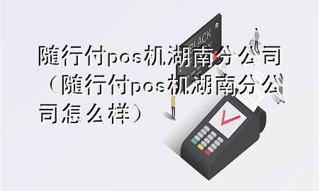 随行付pos机湖南分公司(随行付pos机湖南分公司怎么样)