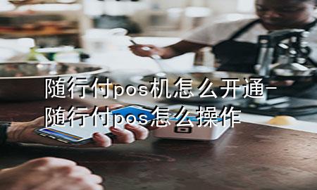 随行付pos机怎么开通-随行付pos怎么操作