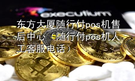 东方大厦随行付pos机售后中心(随行付pos机人工客服电话)