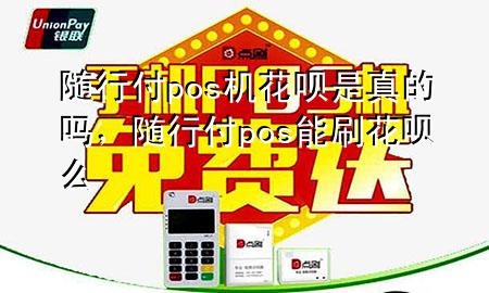 随行付pos机花呗是真的吗,随行付pos能刷花呗么