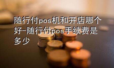 随行付pos机和开店哪个好-随行付pos手续费是多少